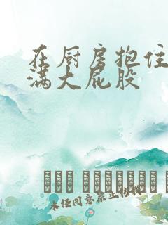 在厨房抱住岳丰满大屁股