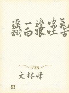 瑶一边喘气一边翻白眼吐舌头