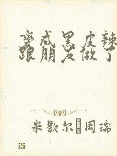 变成黑皮辣妹后跟朋友做了 米粒米粒