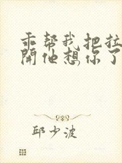 乖帮我把拉链拉开他想你了