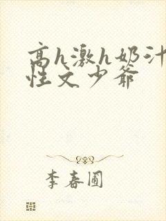 高h激h奶汁双性文少爷