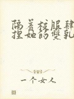 隔着校服肆意揉捏她的双乳