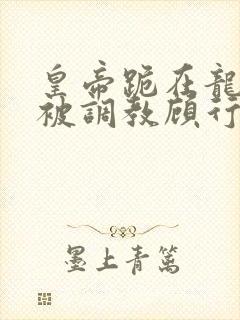 皇帝跪在龙椅前被调教顾行之