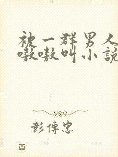 被一群男人玩得嗷嗷叫小说