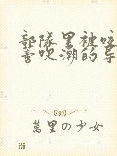 部队里被咬住花蒂吹潮的导演是谁