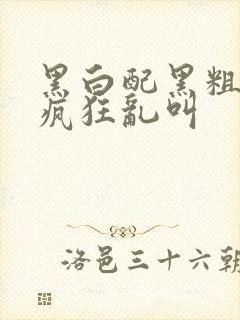 黑白配黑粗硬大疯狂乱叫