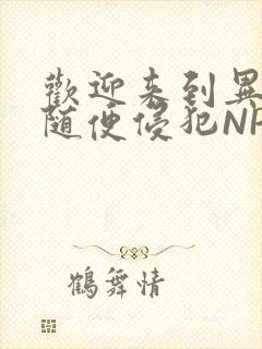 欢迎来到异世界随便侵犯NPC