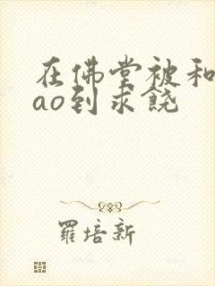 在佛堂被和尚cao到求饶