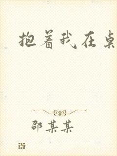 抱着我在桌子做