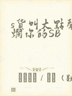s货叫大点声C烂你的SB