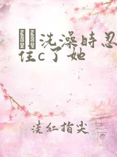 妺妺洗澡时忍不住c了她