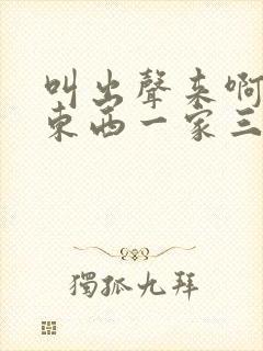 叫出声来啊叫小东西一家三口