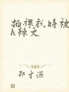 拍裸戏时被c了h辣文