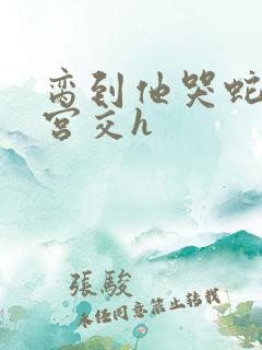 脔到他哭蛇双根宫交h