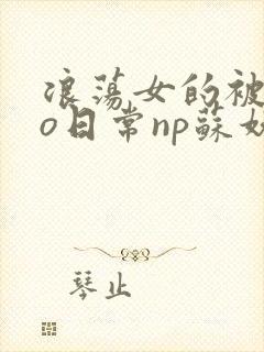 浪荡女的被cao日常np苏妖精