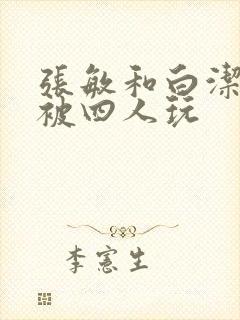 张敏和白洁一起被四人玩