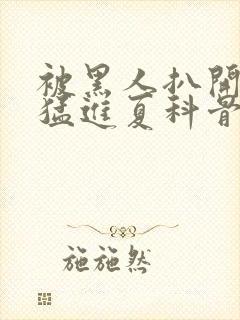 被黑人扒开双腿猛进夏科骨科