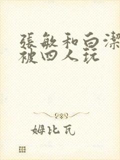 张敏和白洁一起被四人玩