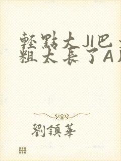 轻点大JI巴太粗太长了A片