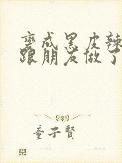 变成黑皮辣妹后跟朋友做了无增删接档