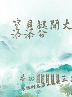 宝贝腿开大点我添添公