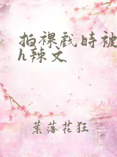 拍裸戏时被c了h辣文