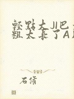 轻点大JI巴太粗太长了A片