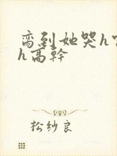 脔到她哭h宫交h高干