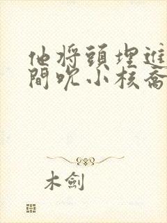 他将头埋进双腿间吮小核乔又夏