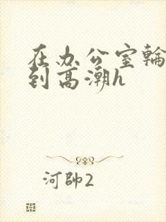 在办公室轮流澡到高潮h