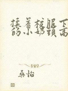 揉着校服下粉嫩的小奶头高h