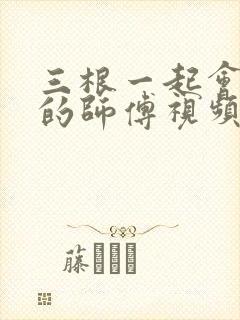 三根一起会坏掉的师傅视频