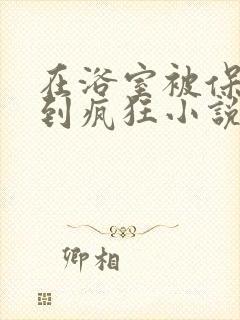 在浴室被保安C到疯狂小说