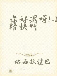 你好湿呀!小妖精快叫