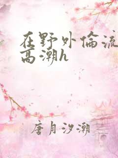 在野外伦流澡到高潮h