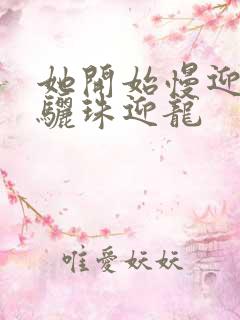 她开始慢迎迎合骊珠迎龙