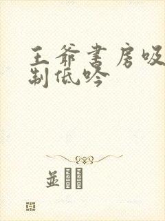 王爷书房吸乳抑制低吟