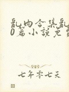 乱肉合集乱500篇小说免费下载