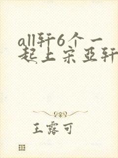 all轩6个一起上宋亚轩