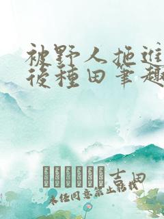 被野人拖进山洞后种田笔趣阁