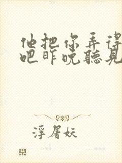 他把你弄得挺狠吧昨晚听见你在哭