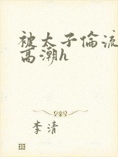 被太子伦流澡到高潮h