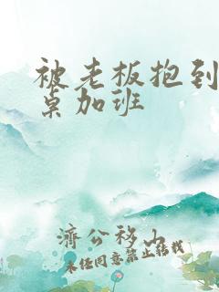 被老板抱到办公桌加班