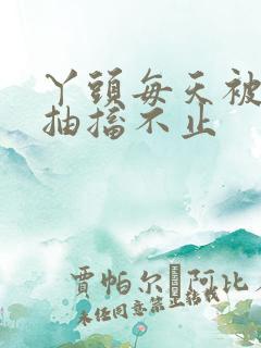 丫头每天被弄的抽搐不止