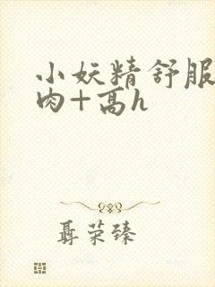 小妖精舒服吗+肉+高h