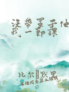 没带罩子他C了我一节课