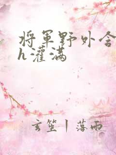 将军野外含公主h灌满