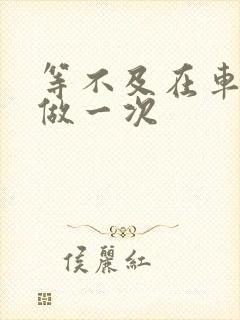 等不及在车里先做一次