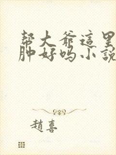 帮大爷这里消消肿好吗小说