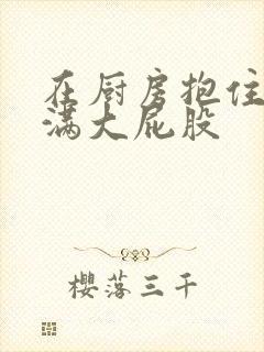 在厨房抱住岳丰满大屁股